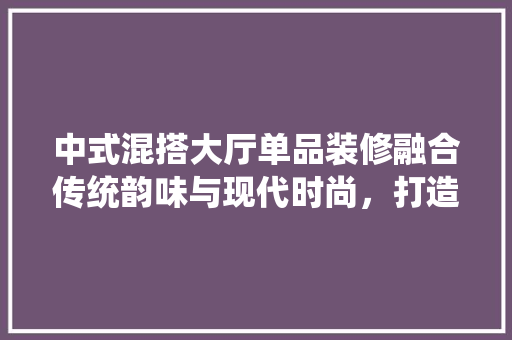 中式混搭大厅单品装修融合传统韵味与现代时尚，打造家居艺术空间
