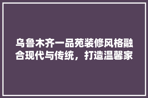 乌鲁木齐一品苑装修风格融合现代与传统，打造温馨家园