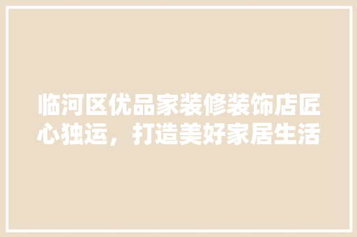 临河区优品家装修装饰店匠心独运，打造美好家居生活