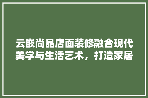 云嵌尚品店面装修融合现代美学与生活艺术，打造家居新风尚