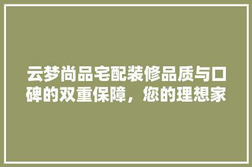 云梦尚品宅配装修品质与口碑的双重保障，您的理想家居伴侣