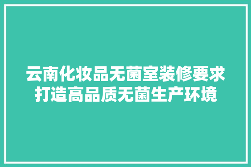 云南化妆品无菌室装修要求打造高品质无菌生产环境