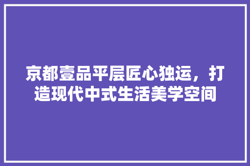 京都壹品平层匠心独运，打造现代中式生活美学空间