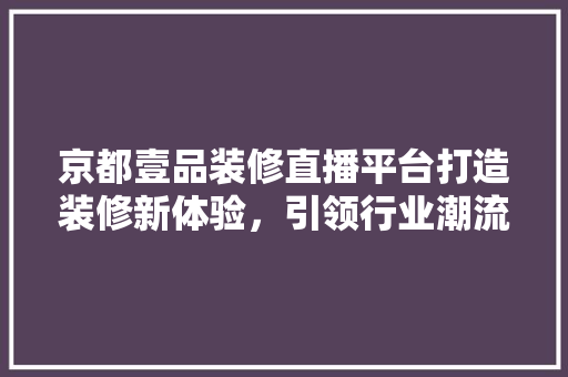 京都壹品装修直播平台打造装修新体验，引领行业潮流