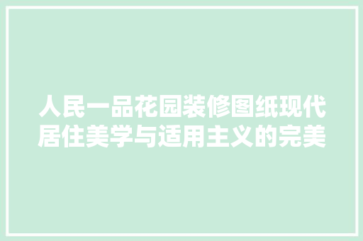 人民一品花园装修图纸现代居住美学与适用主义的完美融合