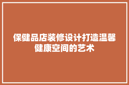 保健品店装修设计打造温馨健康空间的艺术