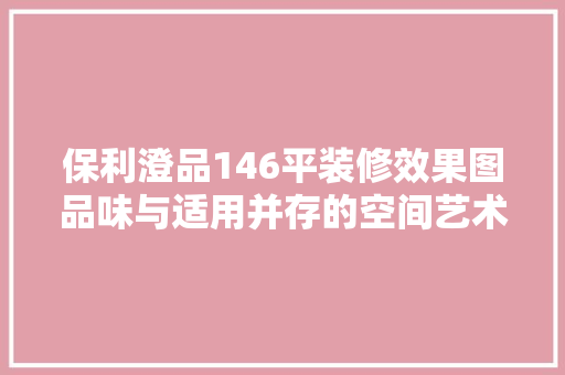 保利澄品146平装修效果图品味与适用并存的空间艺术